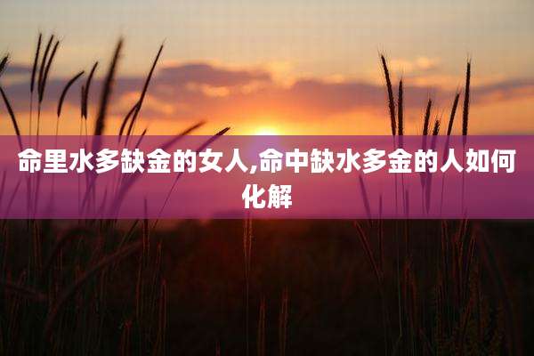 命里水多缺金的女人,命中缺水多金的人如何化解