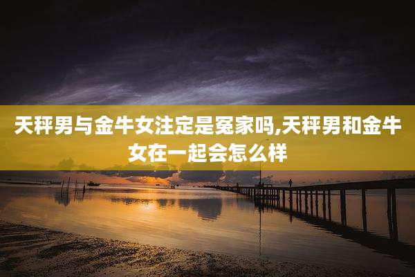 天秤男与金牛女注定是冤家吗,天秤男和金牛女在一起会怎么样