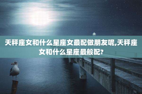 天秤座女和什么星座女最配做朋友呢,天秤座女和什么星座最般配?