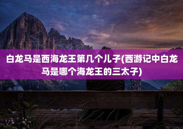 白龙马是西海龙王第几个儿子(西游记中白龙马是哪个海龙王的三太子)