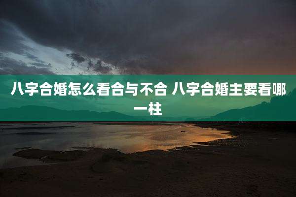 八字合婚怎么看合与不合 八字合婚主要看哪一柱