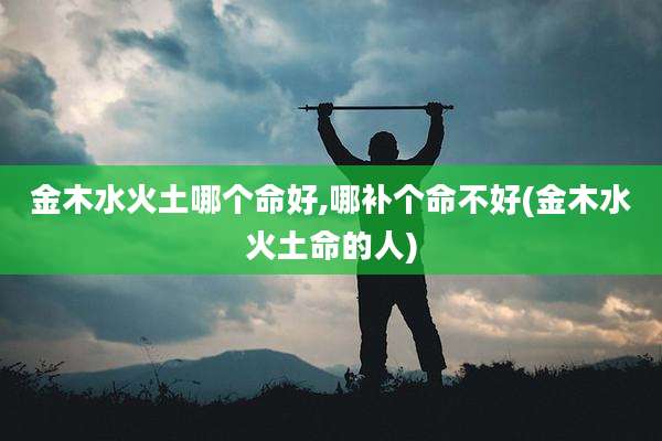 金木水火土哪个命好,哪补个命不好(金木水火土命的人)