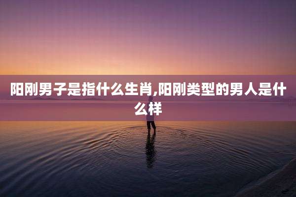 阳刚男子是指什么生肖,阳刚类型的男人是什么样