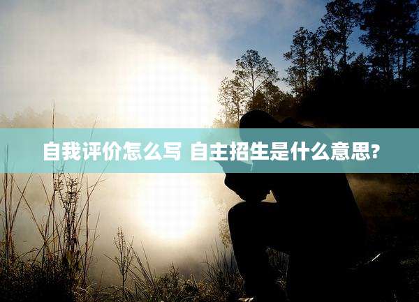 自我评价怎么写 自主招生是什么意思?