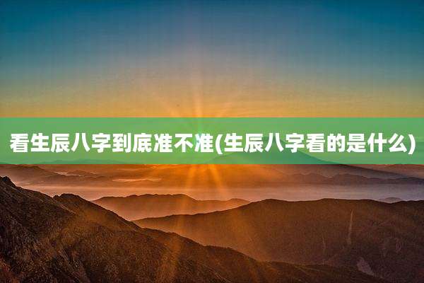 看生辰八字到底准不准(生辰八字看的是什么)