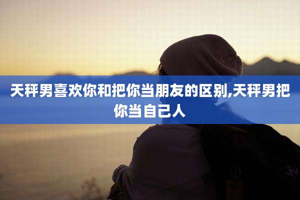天秤男喜欢你和把你当朋友的区别,天秤男把你当自己人