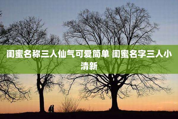 闺蜜名称三人仙气可爱简单 闺蜜名字三人小清新