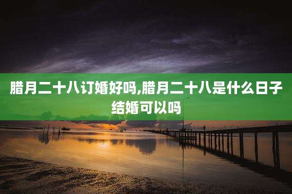 腊月二十八订婚好吗,腊月二十八是什么日子结婚可以吗