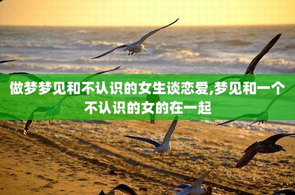 做梦梦见和不认识的女生谈恋爱,梦见和一个不认识的女的在一起