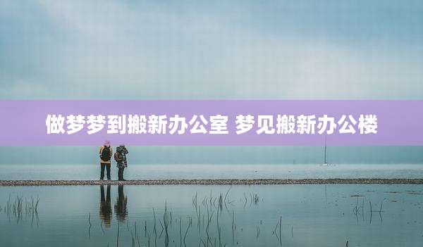 做梦梦到搬新办公室 梦见搬新办公楼