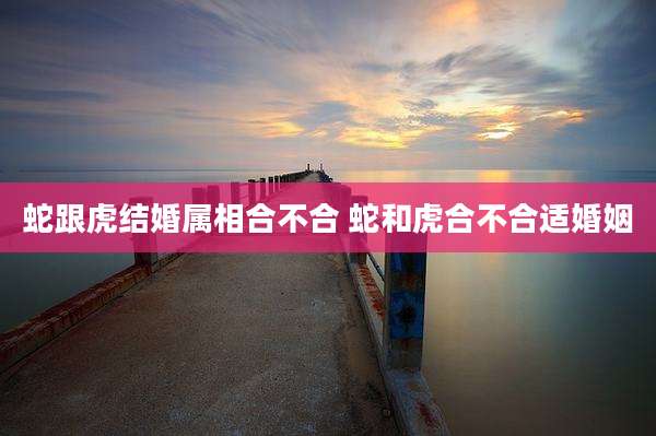 蛇跟虎结婚属相合不合 蛇和虎合不合适婚姻