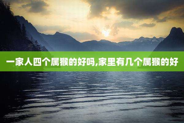 一家人四个属猴的好吗,家里有几个属猴的好