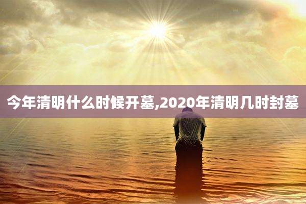 今年清明什么时候开墓,2020年清明几时封墓