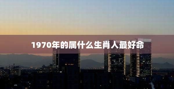 1970年的属什么生肖人最好命