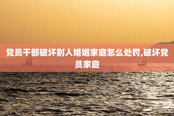 党员干部破坏别人婚姻家庭怎么处罚,破坏党员家庭