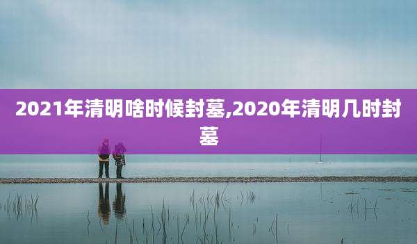 2021年清明啥时候封墓,2020年清明几时封墓