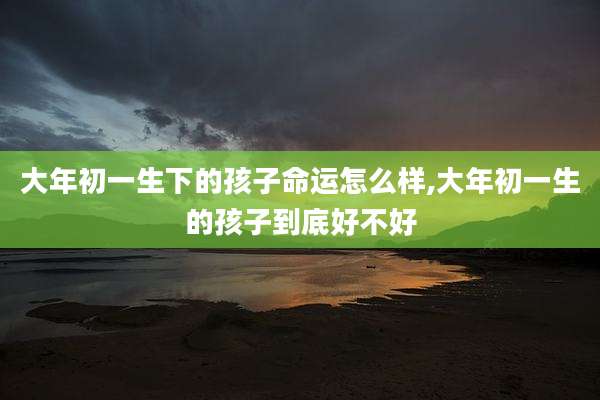 大年初一生下的孩子命运怎么样,大年初一生的孩子到底好不好