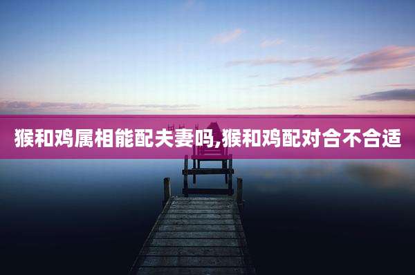 猴和鸡属相能配夫妻吗,猴和鸡配对合不合适