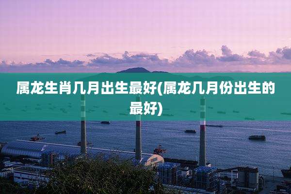 属龙生肖几月出生最好(属龙几月份出生的最好)