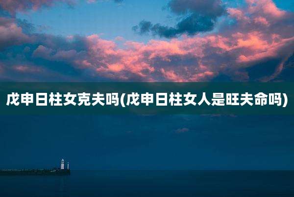 戊申日柱女克夫吗(戊申日柱女人是旺夫命吗)