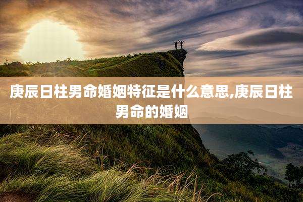 庚辰日柱男命婚姻特征是什么意思,庚辰日柱男命的婚姻