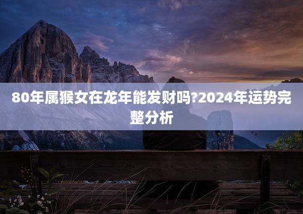 80年属猴女在龙年能发财吗?2024年运势完整分析