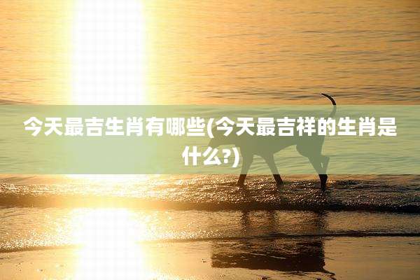 今天最吉生肖有哪些(今天最吉祥的生肖是什么?)