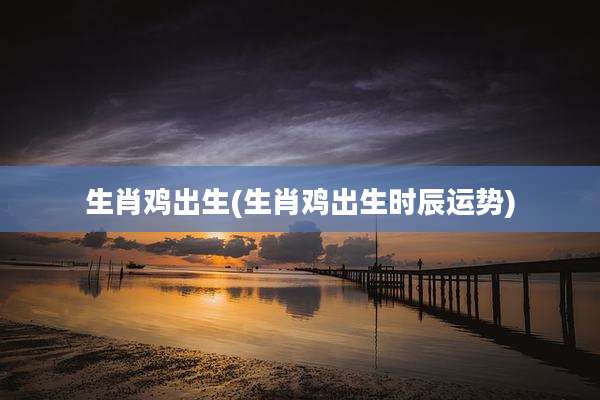 生肖鸡出生(生肖鸡出生时辰运势)