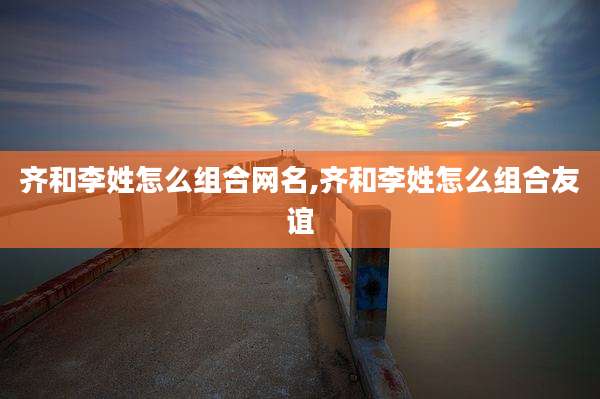 齐和李姓怎么组合网名,齐和李姓怎么组合友谊