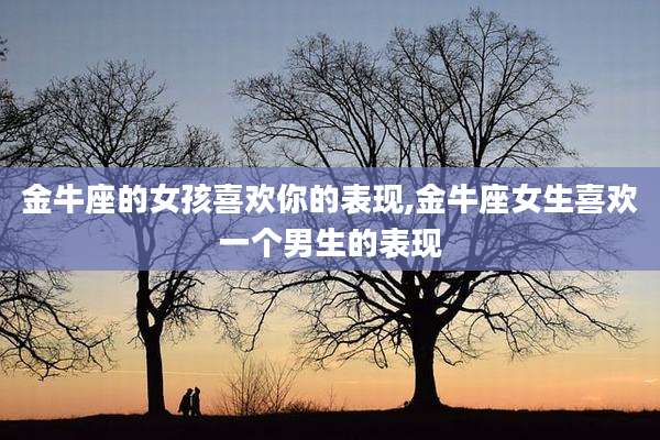 金牛座的女孩喜欢你的表现,金牛座女生喜欢一个男生的表现