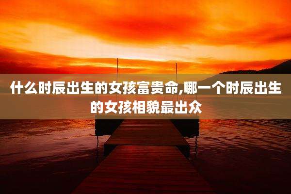什么时辰出生的女孩富贵命,哪一个时辰出生的女孩相貌最出众