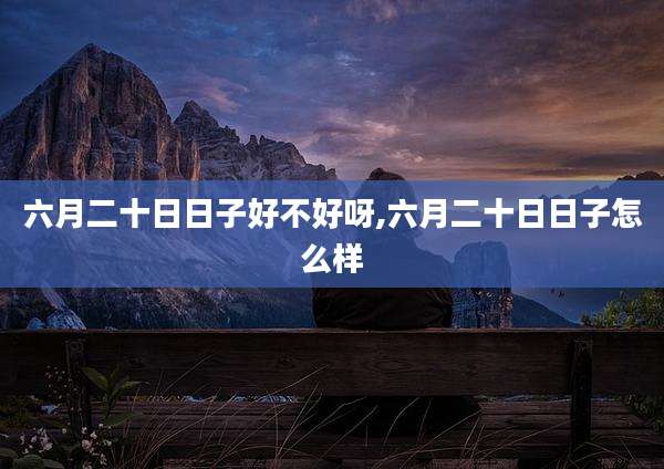 六月二十日日子好不好呀,六月二十日日子怎么样