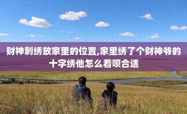 财神刺绣放家里的位置,家里绣了个财神爷的十字绣他怎么着呗合适