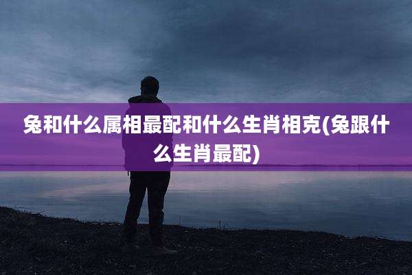 兔和什么属相最配和什么生肖相克(兔跟什么生肖最配)