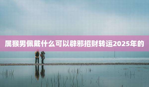 属猴男佩戴什么可以辟邪招财转运2025年的