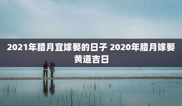 2021年腊月宜嫁娶的日子 2020年腊月嫁娶黄道吉日