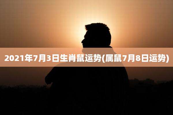 2021年7月3日生肖鼠运势(属鼠7月8日运势)