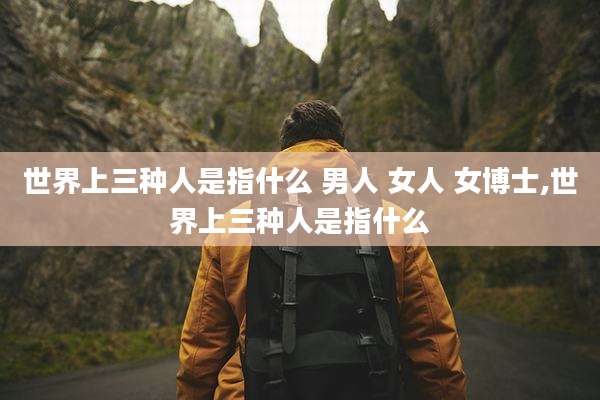 世界上三种人是指什么 男人 女人 女博士,世界上三种人是指什么