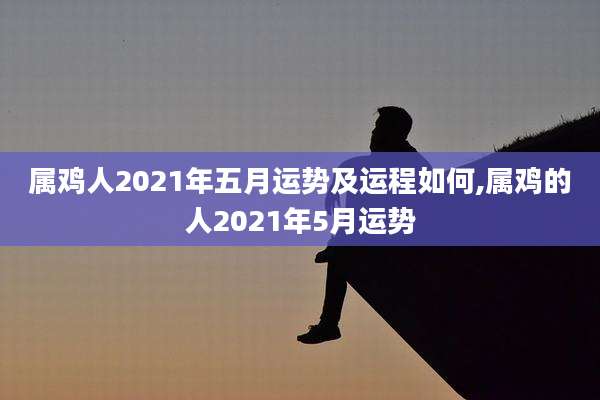 属鸡人2021年五月运势及运程如何,属鸡的人2021年5月运势