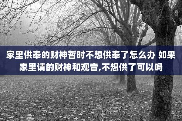 家里供奉的财神暂时不想供奉了怎么办 如果家里请的财神和观音,不想供了可以吗