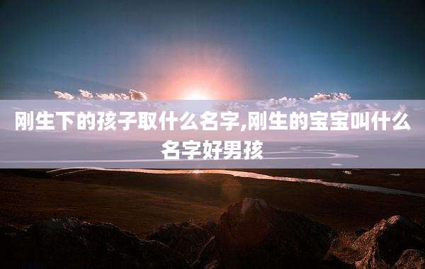 刚生下的孩子取什么名字,刚生的宝宝叫什么名字好男孩
