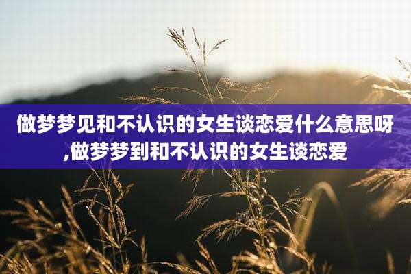 做梦梦见和不认识的女生谈恋爱什么意思呀,做梦梦到和不认识的女生谈恋爱