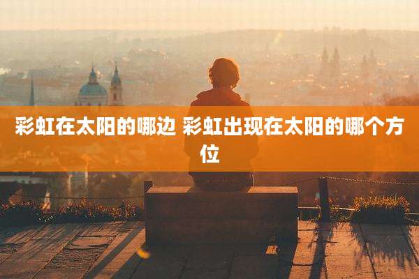 彩虹在太阳的哪边 彩虹出现在太阳的哪个方位