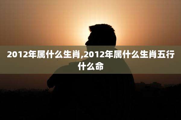 2012年属什么生肖,2012年属什么生肖五行什么命