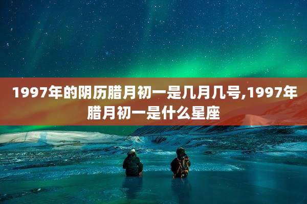 1997年的阴历腊月初一是几月几号,1997年腊月初一是什么星座