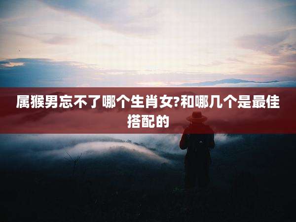 属猴男忘不了哪个生肖女?和哪几个是最佳搭配的