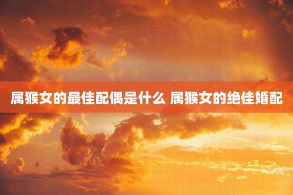 属猴女的最佳配偶是什么 属猴女的绝佳婚配