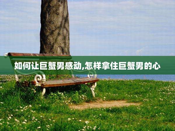 如何让巨蟹男感动,怎样拿住巨蟹男的心