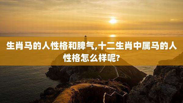 生肖马的人性格和脾气,十二生肖中属马的人性格怎么样呢?