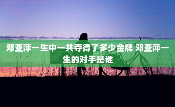邓亚萍一生中一共夺得了多少金牌 邓亚萍一生的对手是谁